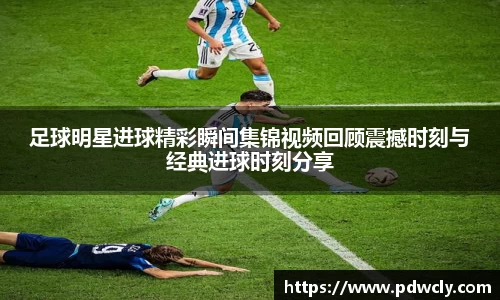 足球明星进球精彩瞬间集锦视频回顾震撼时刻与经典进球时刻分享